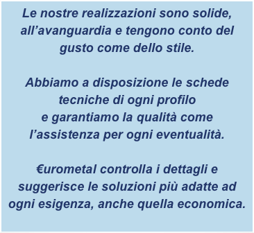 Le nostre realizzazioni sono solide, all’avanguardia e tengono conto del gusto come dello stile.

Abbiamo a disposizione le schede tecniche di ogni profilo
e garantiamo la qualità come l’assistenza per ogni eventualità.

€urometal controlla i dettagli e suggerisce le soluzioni più adatte ad ogni esigenza, anche quella economica.
