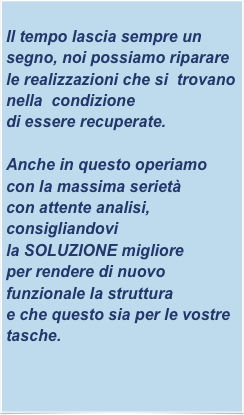 
Il tempo lascia sempre un segno, noi possiamo riparare le realizzazioni che si  trovano nella  condizione
di essere recuperate.

Anche in questo operiamo con la massima serietà
con attente analisi, consigliandovi
la SOLUZIONE migliore
per rendere di nuovo funzionale la struttura
e che questo sia per le vostre tasche.

