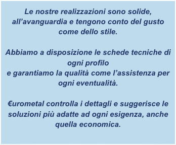 Le nostre realizzazioni sono solide, all’avanguardia e tengono conto del gusto come dello stile.

Abbiamo a disposizione le schede tecniche di ogni profilo
e garantiamo la qualità come l’assistenza per ogni eventualità.

€urometal controlla i dettagli e suggerisce le soluzioni più adatte ad ogni esigenza, anche quella economica.
